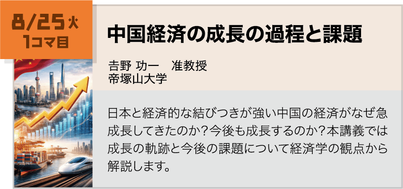 8月25日(火)1コマ, 中国経済の成長の過程と課題 講師:𠮷野 功一(帝塚山大学) 日本と経済的な結びつきが強い中国の経済がなぜ急成長してきたのか?今後も成長するのか?本講義では成長の軌跡と今後の課題について経済学の観点から解説します。
