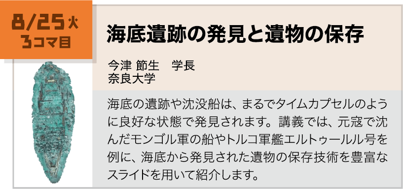 8月25日(火)3コマ, 海底遺跡の発見と遺物の保存 講師:今津 節生(奈良大学) 海底の遺跡や沈没船は、まるでタイムカプセルのように良好な状態で発見されます。講義では、元寇で沈んだモンゴル軍の船やトルコ軍艦エルトゥールル号を例に、海底から発見された遺物の保存技術を豊富なスライドを用いて紹介します。