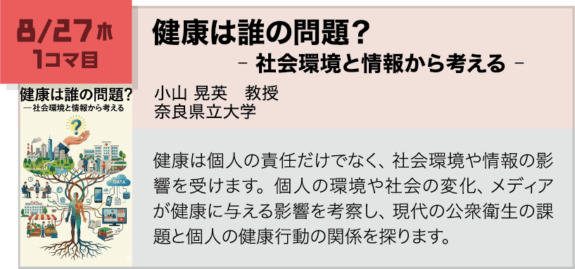 8月27日(木)1コマ, 健康は誰の問題?―社会環境と情報から考える 講師:小山 晃英(奈良県立大学) 健康は個人の責任だけでなく、社会環境や情報の影響を受けます。個人の環境や社会の変化、メディアが健康に与える影響を考察し、現代の公衆衛生の課題と個人の健康行動の関係を探ります。