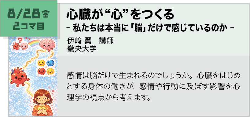 8月28日(金)2コマ, 心臓が“心”をつくる ―私たちは本当に「脳」だけで感じているのか 講師:伊﨑 翼(畿央大学) 感情は脳だけで生まれるのでしょうか。心臓をはじめとする身体の働きが、感情や行動に及ぼす影響を心理学の視点から考えます。