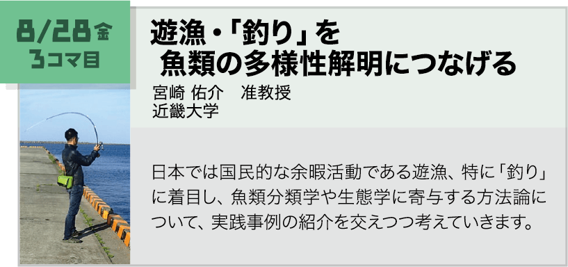 8月28日(金)3コマ, 遊漁・「釣り」を魚類の多様性解明につなげる 講師:宮崎 佑介(近畿大学) 日本では国民的な余暇活動である遊漁、特に「釣り」に着目し、魚類分類学や生態学に寄与する方法論について、実践事例の紹介を交えつつ考えていきます。