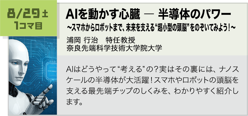 8月29日(土)1コマ, AIを動かす心臓 ― 半導体のパワー ~スマホからロボットまで、未来を支える“超小型の頭脳”をのぞいてみよう!~ 講師:浦岡 行治(奈良先端科学技術大学院大学) AIはどうやって“考える”の?実はその裏には、ナノスケールの半導体が大活躍!スマホやロボットの頭脳を支える最先端チップのしくみを、わかりやすく紹介します。